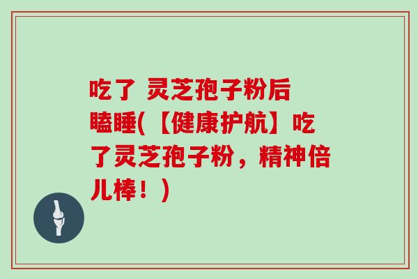 吃了 灵芝孢子粉后 瞌睡(【健康护航】吃了灵芝孢子粉，精神倍儿棒！)