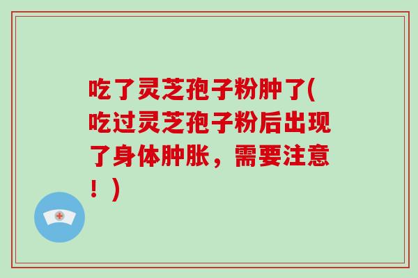 吃了灵芝孢子粉肿了(吃过灵芝孢子粉后出现了身体肿胀，需要注意！)
