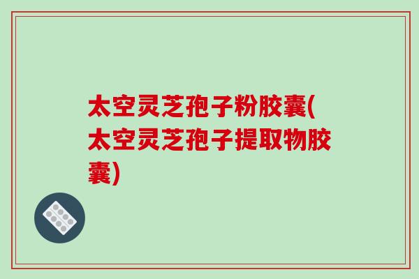 太空灵芝孢子粉胶囊(太空灵芝孢子提取物胶囊)