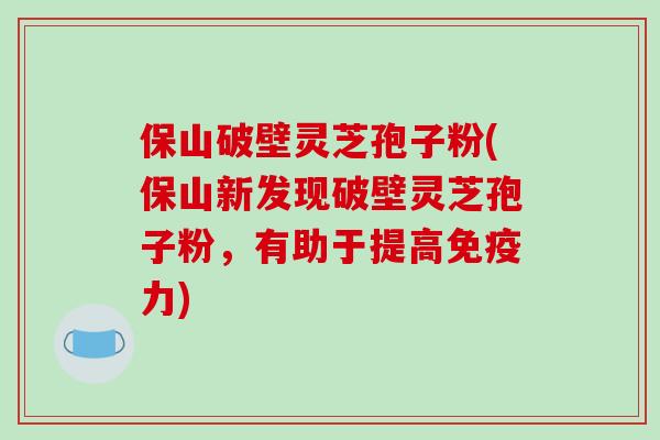 保山破壁灵芝孢子粉(保山新发现破壁灵芝孢子粉，有助于提高免疫力)