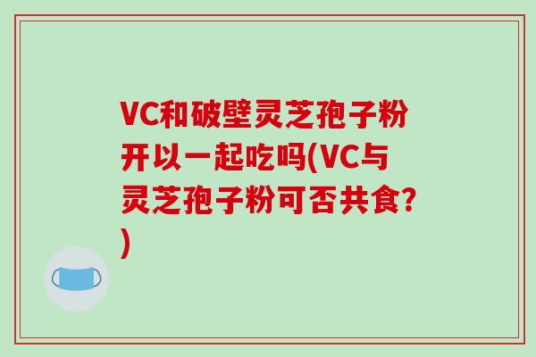VC和破壁灵芝孢子粉开以一起吃吗(VC与灵芝孢子粉可否共食？)