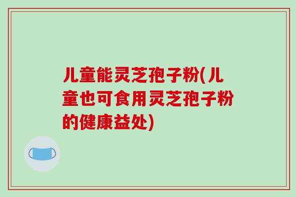 儿童能灵芝孢子粉(儿童也可食用灵芝孢子粉的健康益处)