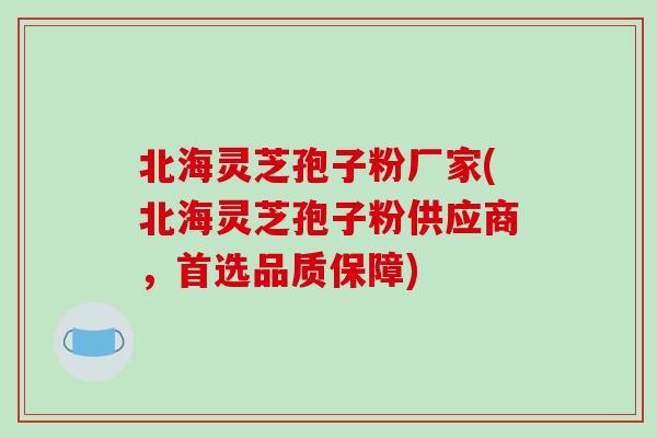北海灵芝孢子粉厂家(北海灵芝孢子粉供应商，首选品质保障)