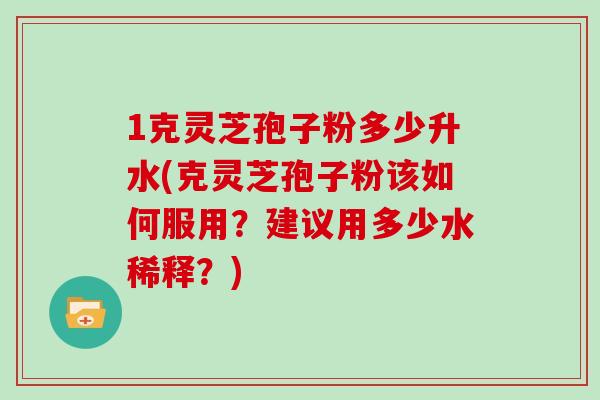 1克灵芝孢子粉多少升水(克灵芝孢子粉该如何服用？建议用多少水稀释？)