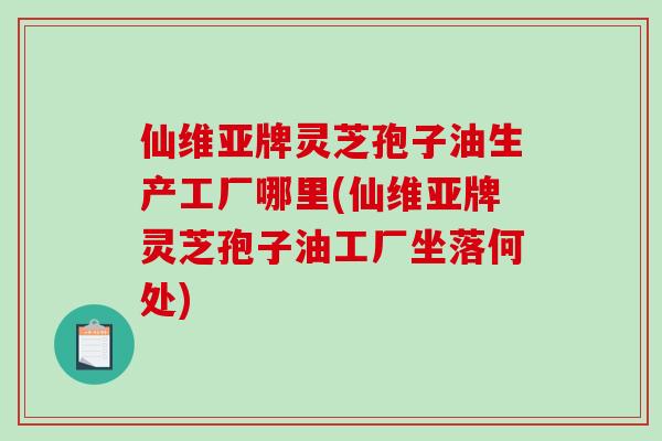 仙维亚牌灵芝孢子油生产工厂哪里(仙维亚牌灵芝孢子油工厂坐落何处)