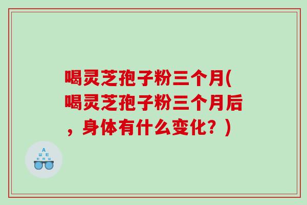喝灵芝孢子粉三个月(喝灵芝孢子粉三个月后，身体有什么变化？)