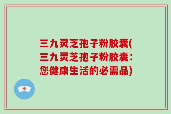 三九灵芝孢子粉胶囊(三九灵芝孢子粉胶囊：您健康生活的必需品)