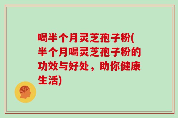 喝半个月灵芝孢子粉(半个月喝灵芝孢子粉的功效与好处，助你健康生活)