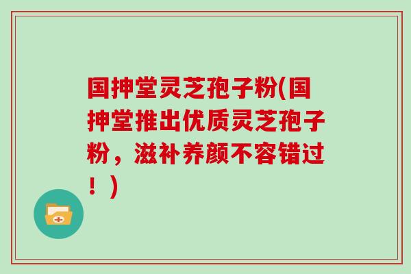 国抻堂灵芝孢子粉(国抻堂推出优质灵芝孢子粉，滋补养颜不容错过！)