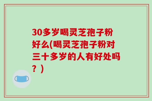 30多岁喝灵芝孢子粉好么(喝灵芝孢子粉对三十多岁的人有好处吗？)