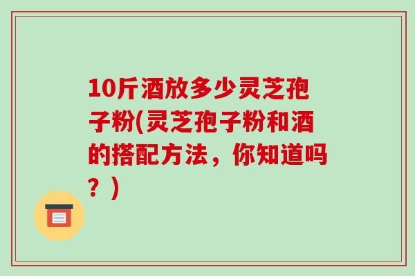 10斤酒放多少灵芝孢子粉(灵芝孢子粉和酒的搭配方法，你知道吗？)