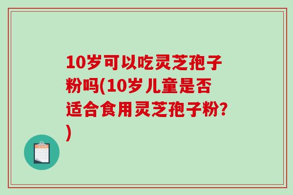 10岁可以吃灵芝孢子粉吗(10岁儿童是否适合食用灵芝孢子粉？)