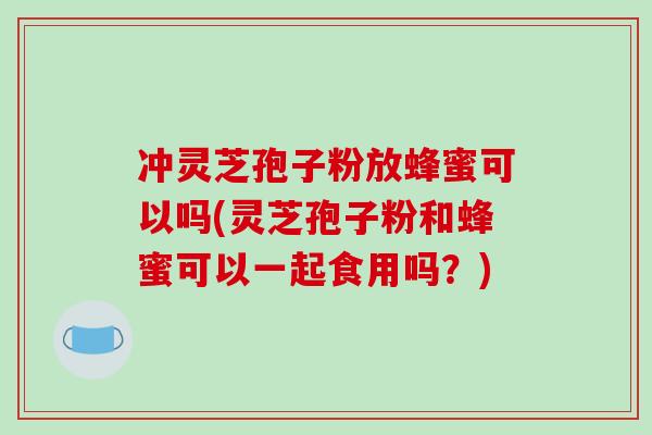 冲灵芝孢子粉放蜂蜜可以吗(灵芝孢子粉和蜂蜜可以一起食用吗？)