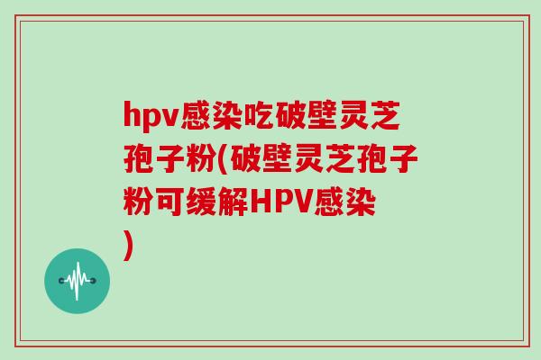 hpv吃破壁灵芝孢子粉(破壁灵芝孢子粉可缓解HPV )