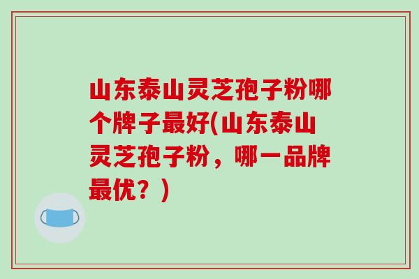 山东泰山灵芝孢子粉哪个牌子好(山东泰山灵芝孢子粉，哪一品牌优？)