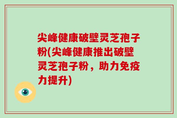 尖峰健康破壁灵芝孢子粉(尖峰健康推出破壁灵芝孢子粉，助力免疫力提升)