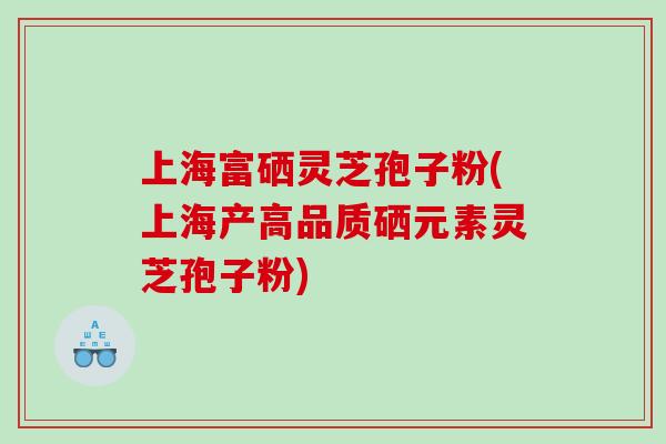 上海富硒灵芝孢子粉(上海产高品质硒元素灵芝孢子粉)
