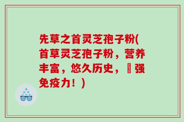 先草之首灵芝孢子粉(首草灵芝孢子粉，营养丰富，悠久历史，増强免疫力！)