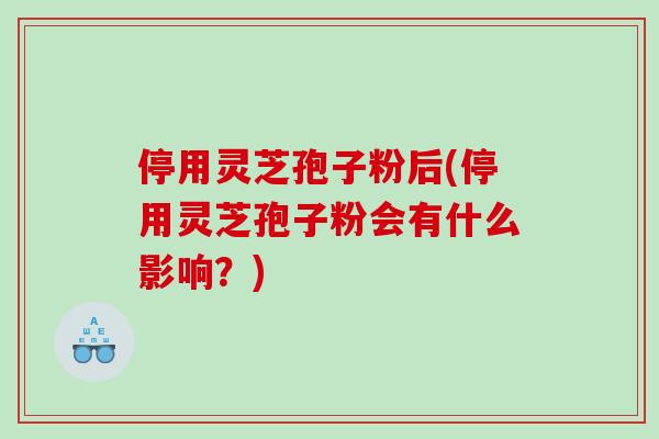 停用灵芝孢子粉后(停用灵芝孢子粉会有什么影响？)