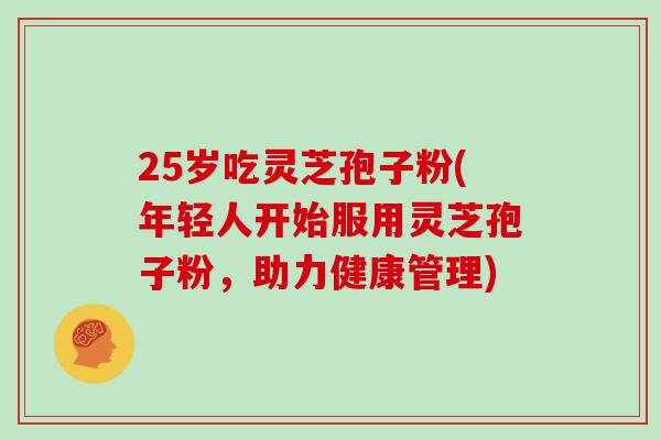 25岁吃灵芝孢子粉(年轻人开始服用灵芝孢子粉，助力健康管理)