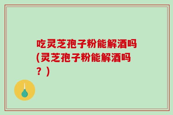 吃灵芝孢子粉能解酒吗(灵芝孢子粉能解酒吗？)