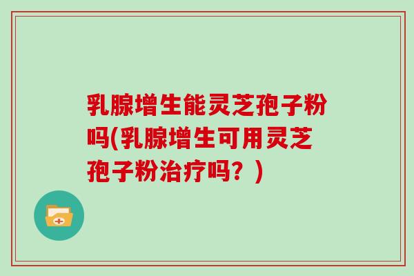 乳腺增生能灵芝孢子粉吗(乳腺增生可用灵芝孢子粉吗？)