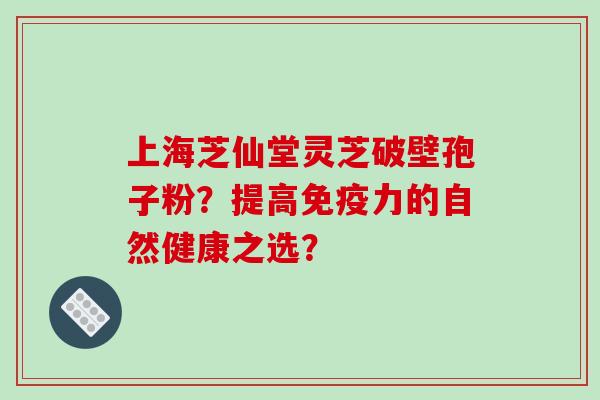 上海芝仙堂灵芝破壁孢子粉？提高免疫力的自然健康之选？
