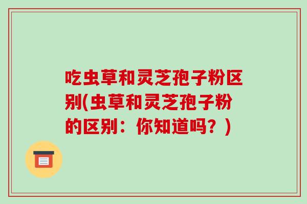 吃虫草和灵芝孢子粉区别(虫草和灵芝孢子粉的区别：你知道吗？)