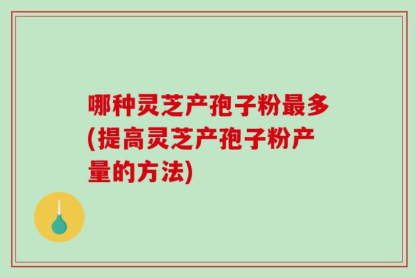 哪种灵芝产孢子粉多(提高灵芝产孢子粉产量的方法)