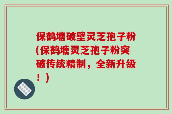 保鹤塘破壁灵芝孢子粉(保鹤塘灵芝孢子粉突破传统精制，全新升级！)