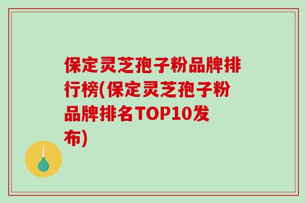 保定灵芝孢子粉品牌排行榜(保定灵芝孢子粉品牌排名TOP10发布)
