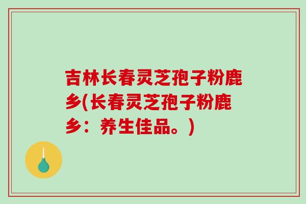 吉林长春灵芝孢子粉鹿乡(长春灵芝孢子粉鹿乡：养生佳品。)