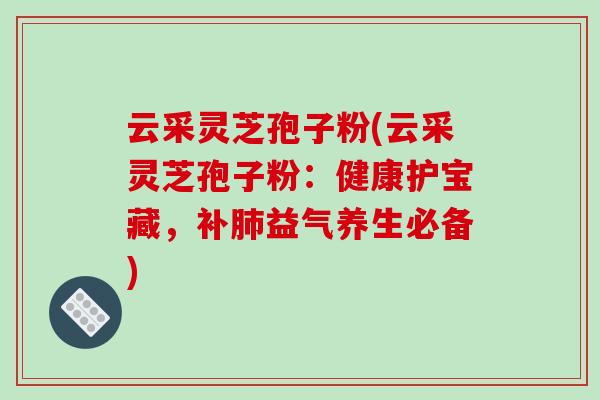 云采灵芝孢子粉(云采灵芝孢子粉：健康护宝藏，补益气养生必备)