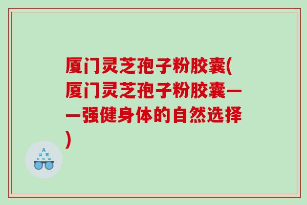 厦门灵芝孢子粉胶囊(厦门灵芝孢子粉胶囊——强健身体的自然选择)