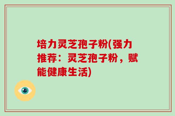 培力灵芝孢子粉(强力推荐：灵芝孢子粉，赋能健康生活)