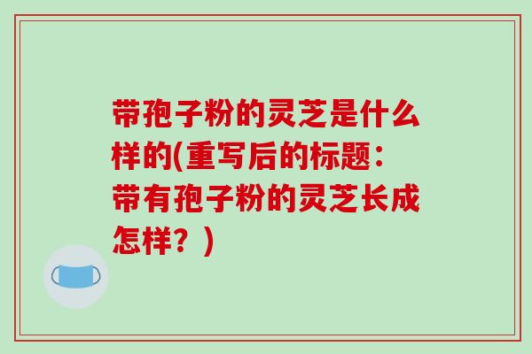 带孢子粉的灵芝是什么样的(重写后的标题：带有孢子粉的灵芝长成怎样？)