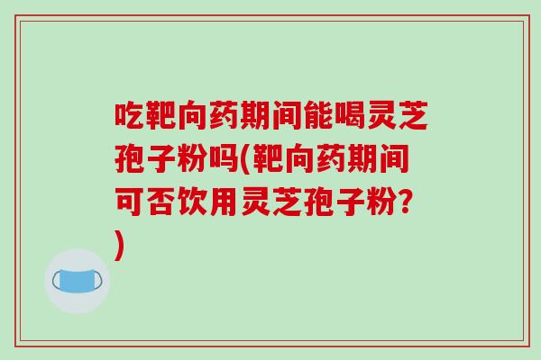 吃靶向药期间能喝灵芝孢子粉吗(靶向药期间可否饮用灵芝孢子粉？)