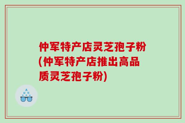仲军特产店灵芝孢子粉(仲军特产店推出高品质灵芝孢子粉)