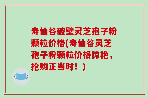 寿仙谷破壁灵芝孢子粉颗粒价格(寿仙谷灵芝孢子粉颗粒价格惊艳，抢购正当时！)