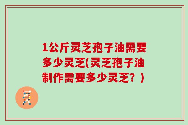 1公斤灵芝孢子油需要多少灵芝(灵芝孢子油制作需要多少灵芝？)