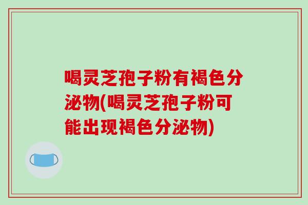 喝灵芝孢子粉有褐色分泌物(喝灵芝孢子粉可能出现褐色分泌物)