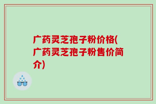 广药灵芝孢子粉价格(广药灵芝孢子粉售价简介)