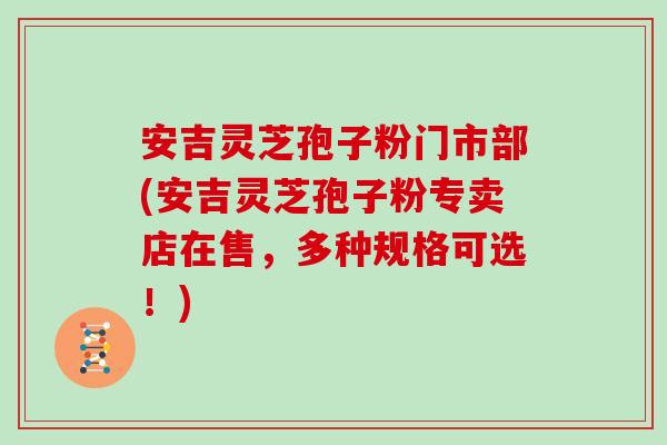 安吉灵芝孢子粉门市部(安吉灵芝孢子粉专卖店在售，多种规格可选！)