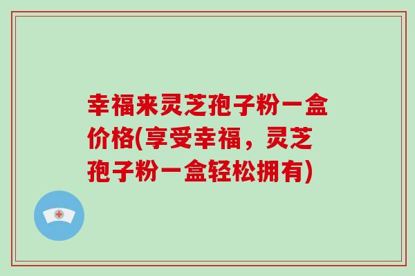 幸福来灵芝孢子粉一盒价格(享受幸福，灵芝孢子粉一盒轻松拥有)