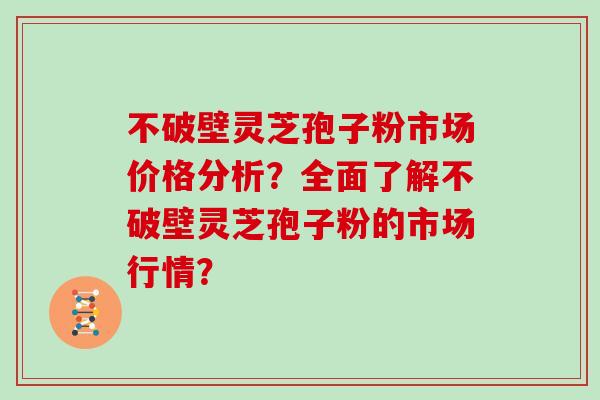不破壁灵芝孢子粉市场价格分析？全面了解不破壁灵芝孢子粉的市场行情？