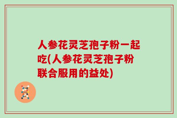 人参花灵芝孢子粉一起吃(人参花灵芝孢子粉联合服用的益处)