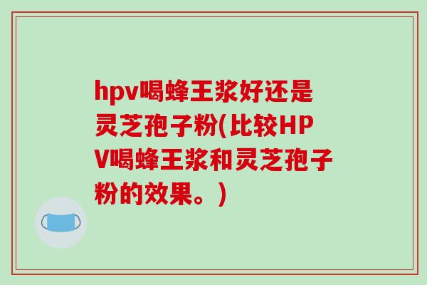 hpv喝蜂王浆好还是灵芝孢子粉(比较HPV喝蜂王浆和灵芝孢子粉的效果。)