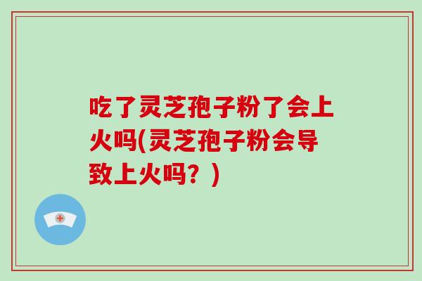 吃了灵芝孢子粉了会上火吗(灵芝孢子粉会导致上火吗？)