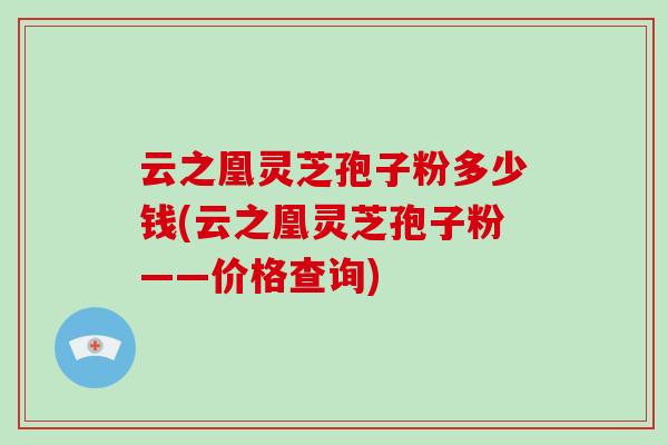 云之凰灵芝孢子粉多少钱(云之凰灵芝孢子粉——价格查询)