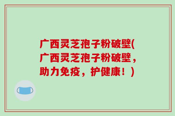 广西灵芝孢子粉破壁(广西灵芝孢子粉破壁，助力免疫，护健康！)